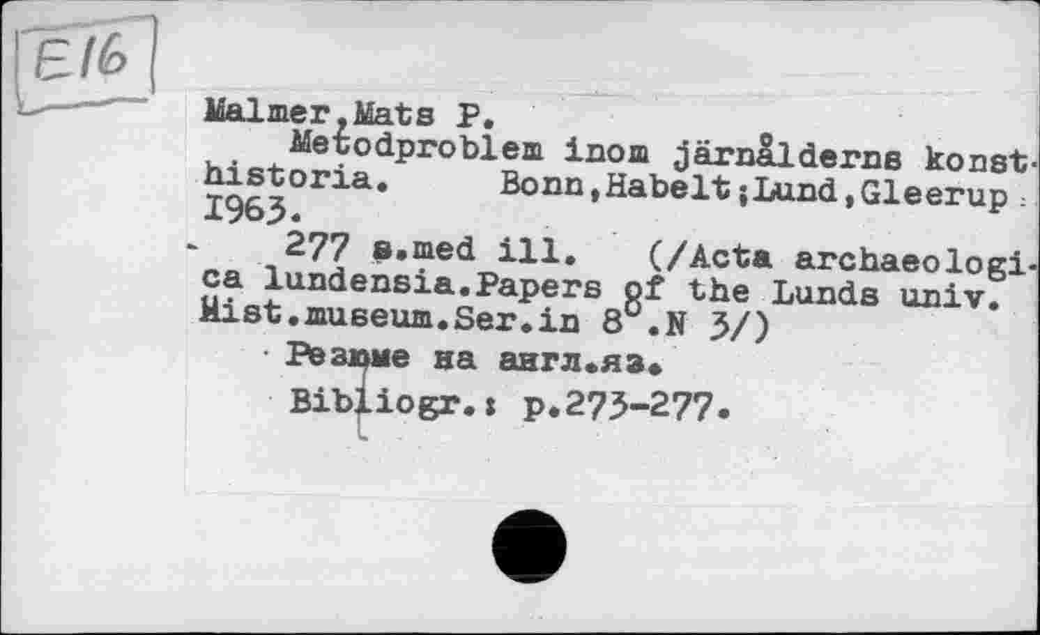 ﻿Malmer. Mat s P.
Metodproblem inom järnalderns konst-historia. Bonn.Habelt{Lund,Gleerup 1963.
277 e.med ill. (/Acta archaeologi-ca lundensia.Papers of the Lunds univ. Mist.museum.Ser.in 8°.N 3/)
■ Резюме на англ.яз*
Bibliogr.» p.273-277«